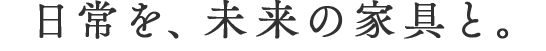 日常を、未来の家具と。