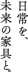 日常を、 未来の家具と。